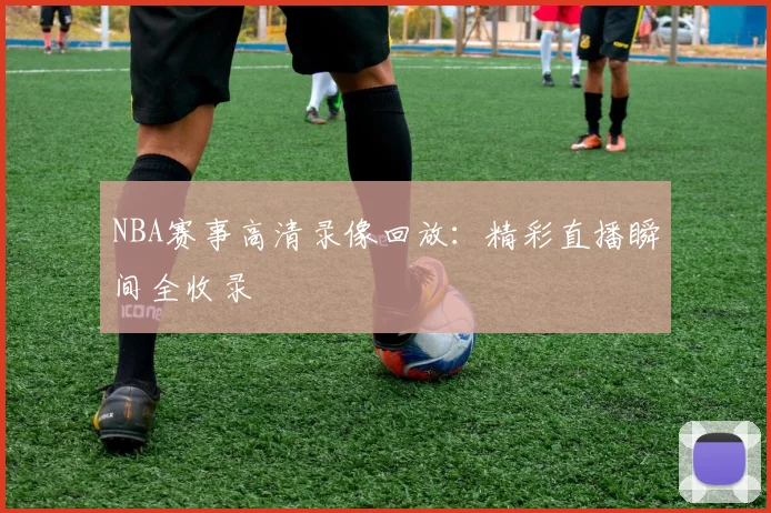 NBA赛事高清录像回放：精彩直播瞬间全收录