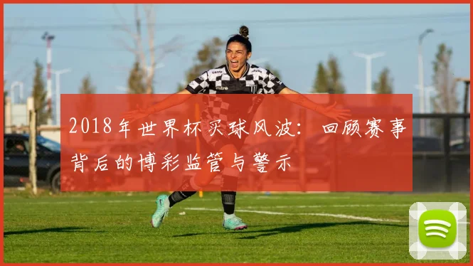 2018年世界杯买球风波：回顾赛事背后的博彩监管与警示