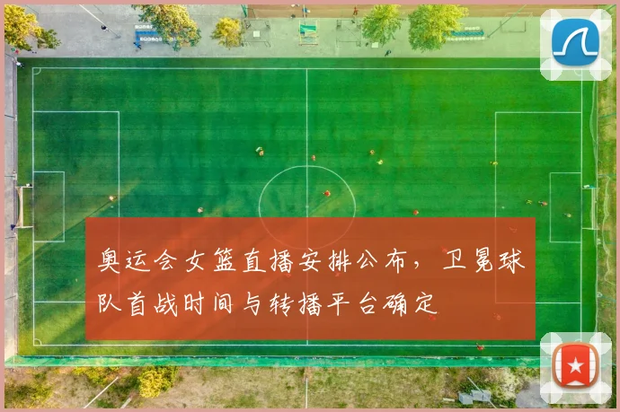 奥运会女篮直播安排公布，卫冕球队首战时间与转播平台确定