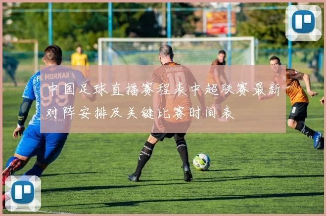 中国足球直播赛程表中超联赛最新对阵安排及关键比赛时间表