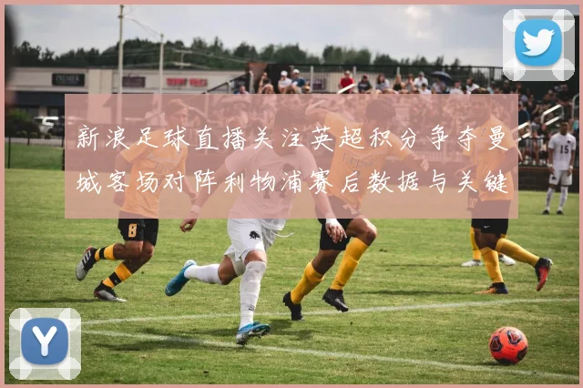 新浪足球直播关注英超积分争夺曼城客场对阵利物浦赛后数据与关键看点