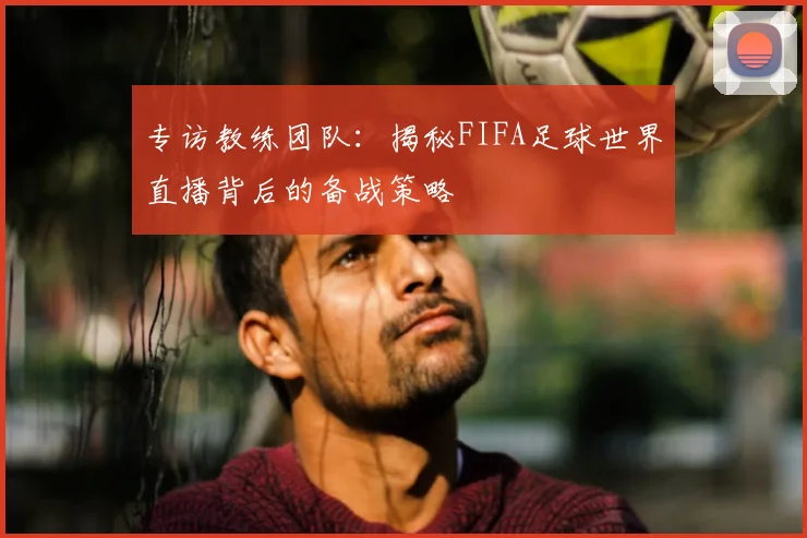专访教练团队：揭秘FIFA足球世界直播背后的备战策略