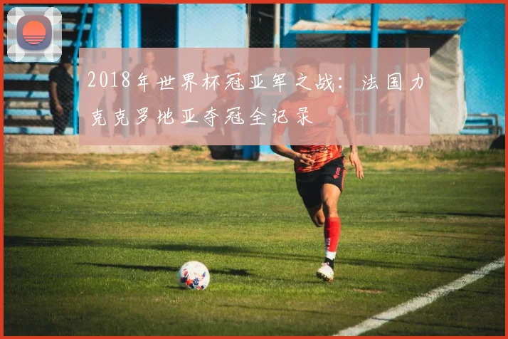 2018年世界杯冠亚军之战：法国力克克罗地亚夺冠全记录