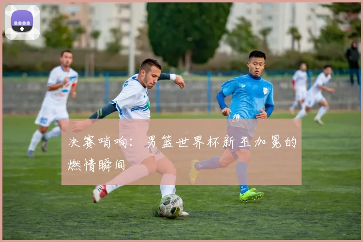 决赛哨响：男篮世界杯新王加冕的燃情瞬间