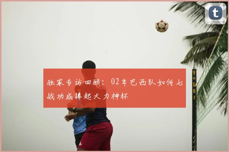 独家专访回顾：02年巴西队如何七战功成捧起大力神杯