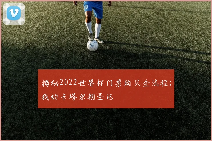 揭秘2022世界杯门票购买全流程：我的卡塔尔朝圣记