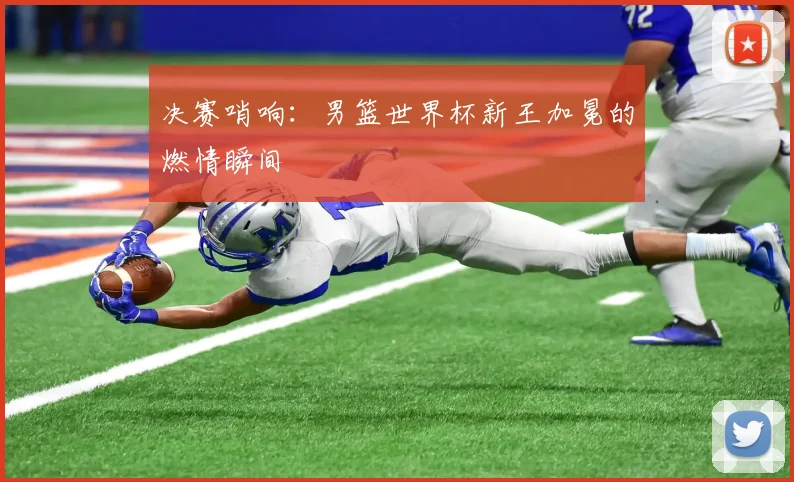 决赛哨响：男篮世界杯新王加冕的燃情瞬间