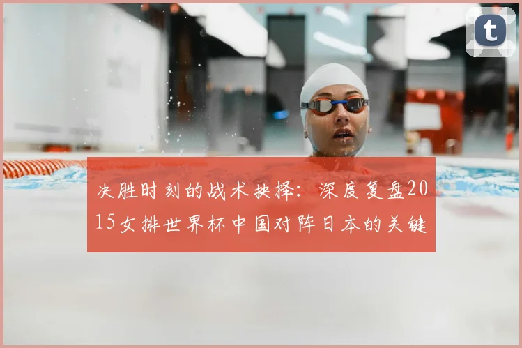 决胜时刻的战术抉择：深度复盘2015女排世界杯中国对阵日本的关键一役