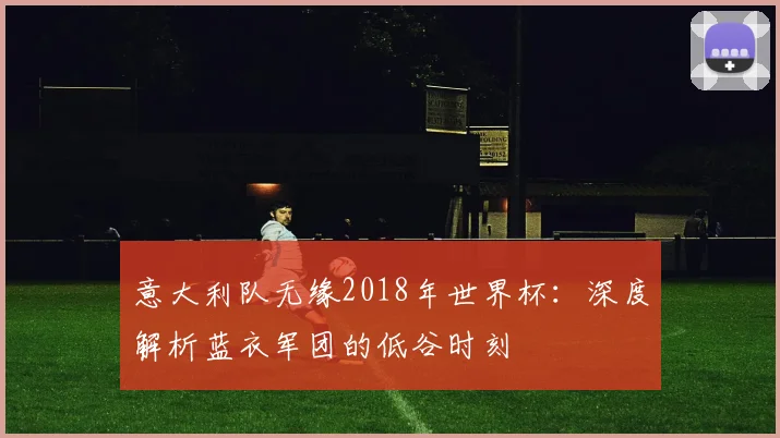意大利队无缘2018年世界杯：深度解析蓝衣军团的低谷时刻
